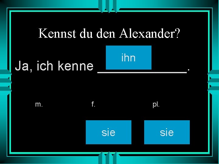 Kennst du den Alexander? ihn Ja, ich kenne ______. m. f. pl. sie 
