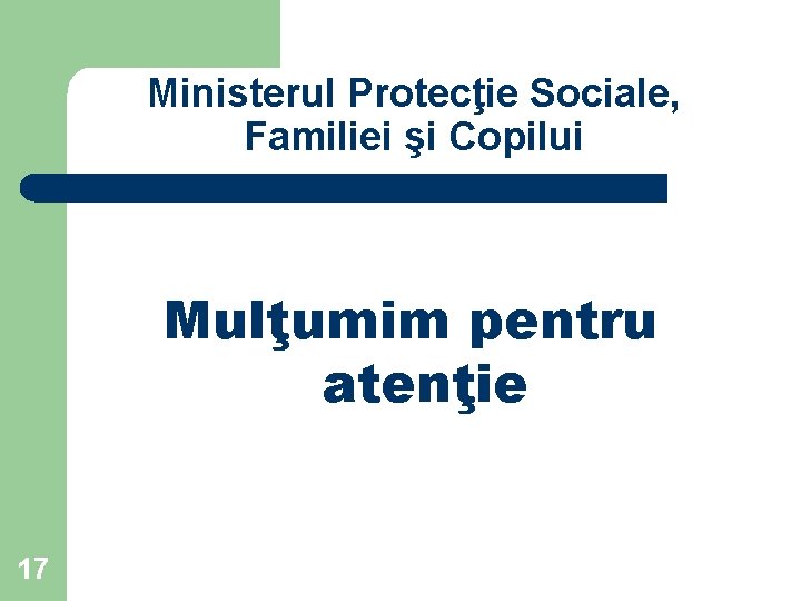 Ministerul Protecţie Sociale, Familiei şi Copilui Mulţumim pentru atenţie 17 Ministerul Protecţie Sociale, Familiei şi Copilui Mulţumim pentru atenţie 17