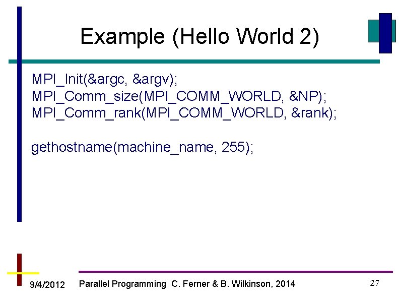 Example (Hello World 2) MPI_Init(&argc, &argv); MPI_Comm_size(MPI_COMM_WORLD, &NP); MPI_Comm_rank(MPI_COMM_WORLD, &rank); gethostname(machine_name, 255); 9/4/2012 Parallel
