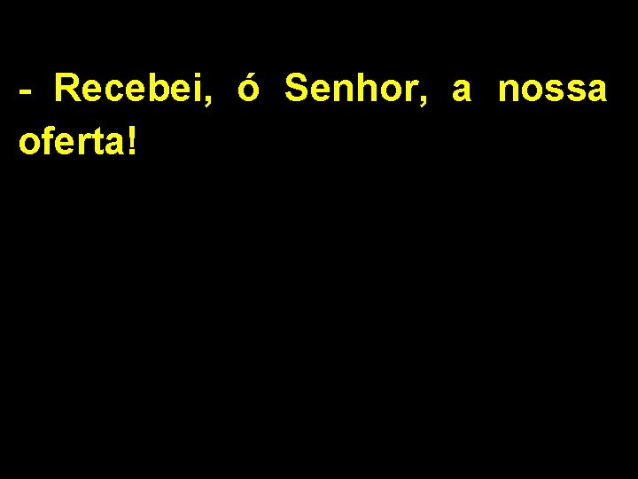 - Recebei, ó Senhor, a nossa oferta! 