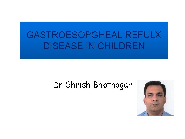 GASTROESOPGHEAL REFULX DISEASE IN CHILDREN Dr Shrish Bhatnagar 