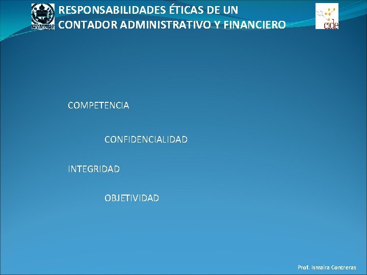 RESPONSABILIDADES ÉTICAS DE UN CONTADOR ADMINISTRATIVO Y FINANCIERO COMPETENCIA CONFIDENCIALIDAD INTEGRIDAD OBJETIVIDAD Prof. Ismaira