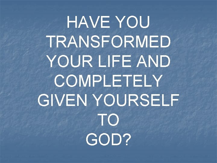 HAVE YOU TRANSFORMED YOUR LIFE AND COMPLETELY GIVEN YOURSELF TO GOD? 