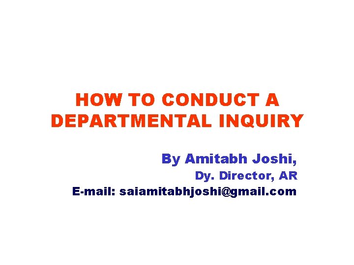 HOW TO CONDUCT A DEPARTMENTAL INQUIRY By Amitabh Joshi, Dy. Director, AR E-mail: saiamitabhjoshi@gmail.