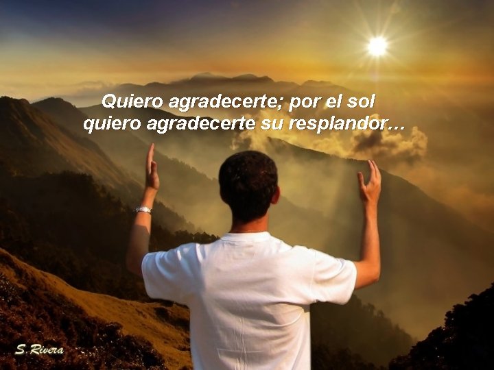 Quiero agradecerte; por el sol quiero agradecerte su resplandor… 