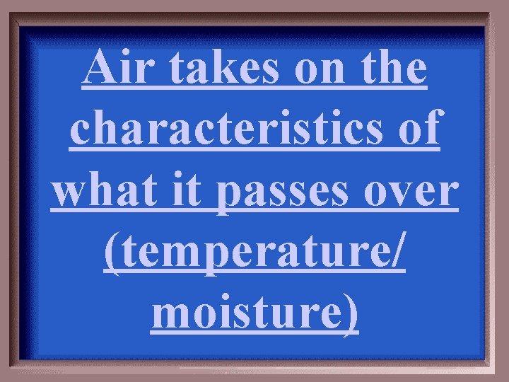 Air takes on the characteristics of what it passes over (temperature/ moisture) 