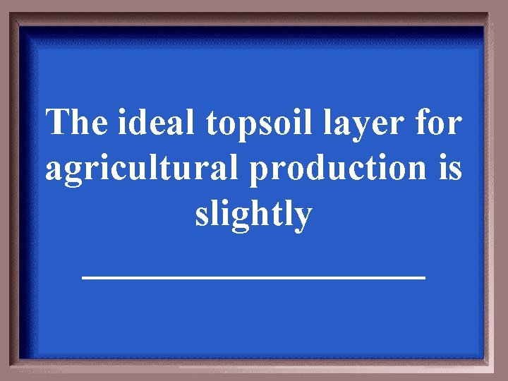 The ideal topsoil layer for agricultural production is slightly _________ 