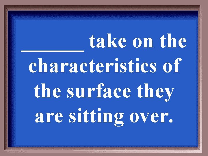 ______ take on the characteristics of the surface they are sitting over. 