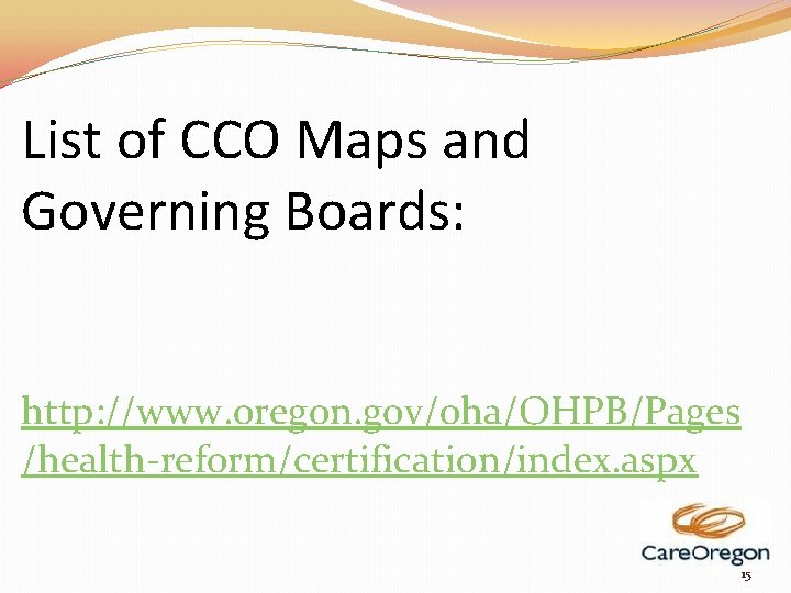 List of CCO Maps and Governing Boards: http: //www. oregon. gov/oha/OHPB/Pages /health-reform/certification/index. aspx 15