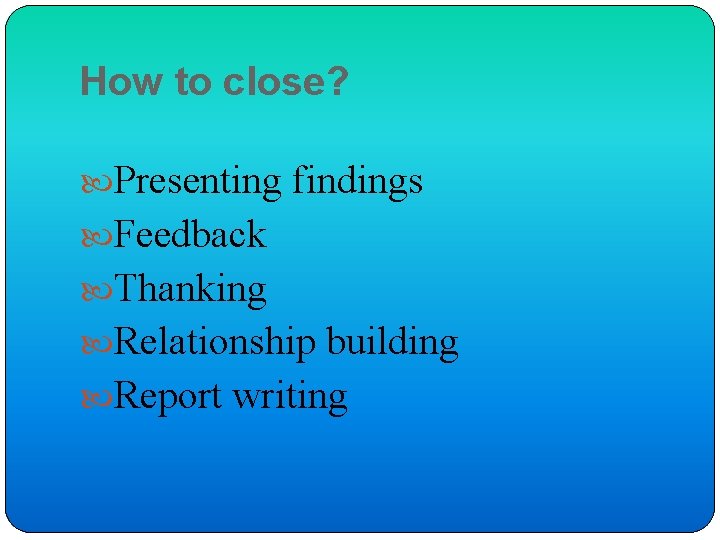 How to close? Presenting findings Feedback Thanking Relationship building Report writing 