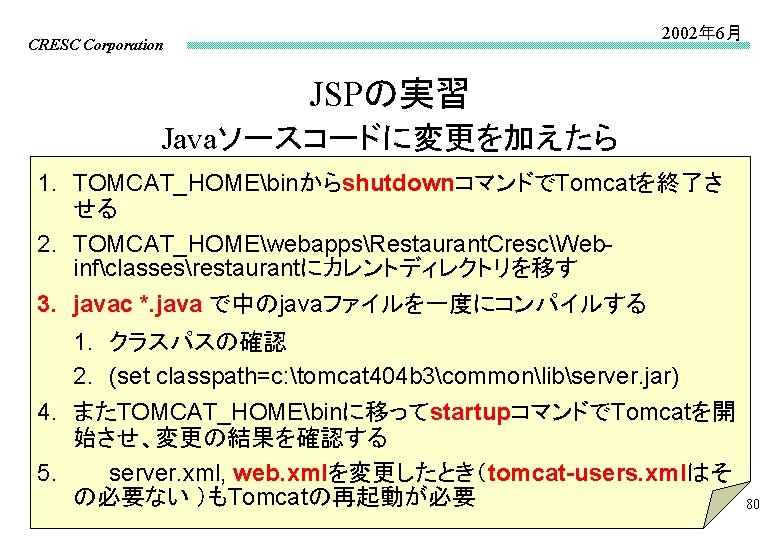 2002年 6月 CRESC Corporation JSPの実習 Javaソースコードに変更を加えたら 1. TOMCAT_HOMEbinからshutdownコマンドでTomcatを終了さ せる 2. TOMCAT_HOMEwebappsRestaurant. CrescWebinfclassesrestaurantにカレントディレクトリを移す 3. javac