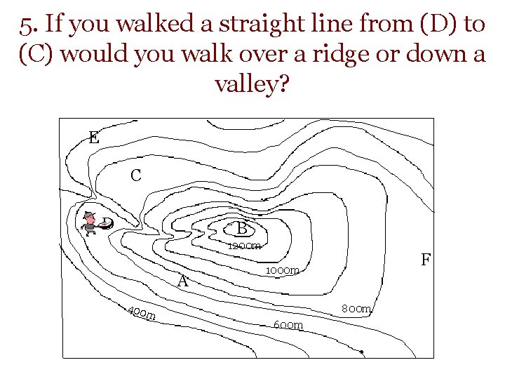 5. If you walked a straight line from (D) to (C) would you walk