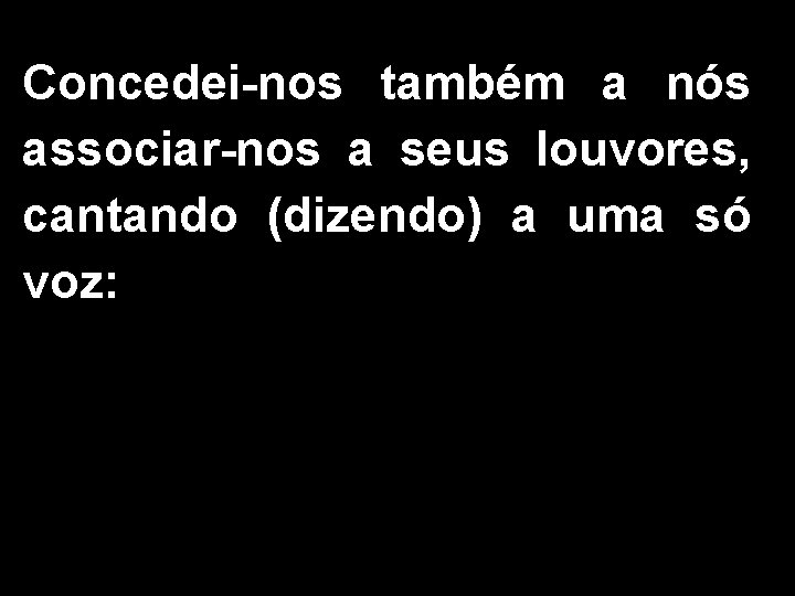 Concedei-nos também a nós associar-nos a seus louvores, cantando (dizendo) a uma só voz: