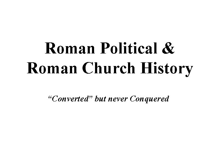 Roman Political & Roman Church History “Converted” but never Conquered 