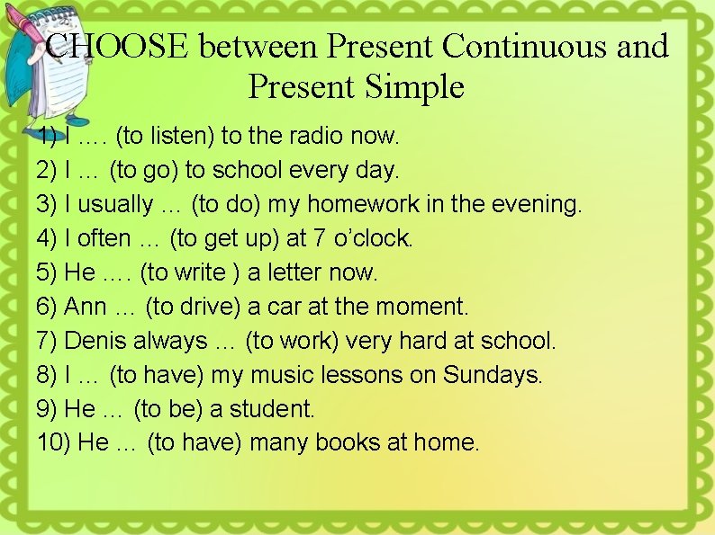 CHOOSE between Present Continuous and Present Simple 1) I …. (to listen) to the