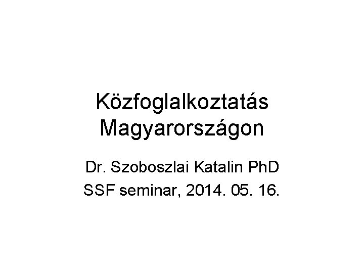 Közfoglalkoztatás Magyarországon Dr. Szoboszlai Katalin Ph. D SSF seminar, 2014. 05. 16. 