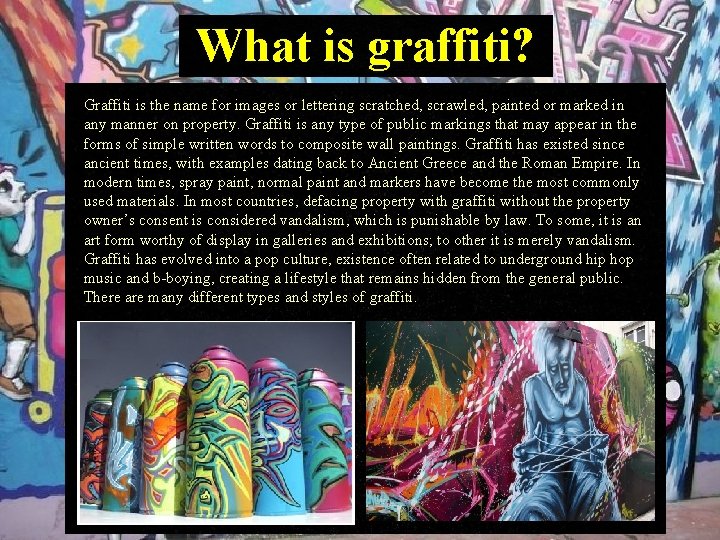 What is graffiti? Graffiti is the name for images or lettering scratched, scrawled, painted