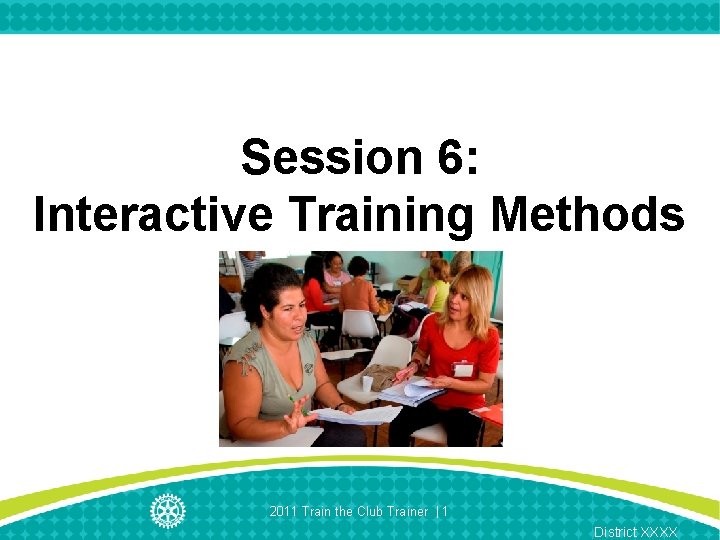 Session 6: Interactive Training Methods 2011 Train the Club Trainer | 1 District XXXX