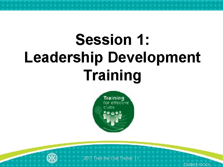 Session 1: Leadership Development Training 2011 Train the Club Trainer | 1 District XXXX