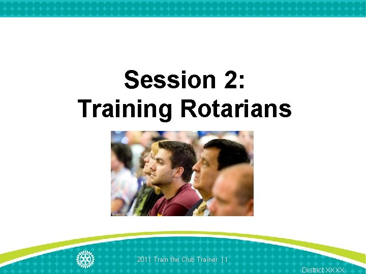 Session 2: Training Rotarians 2011 Train the Club Trainer | 1 District XXXX 