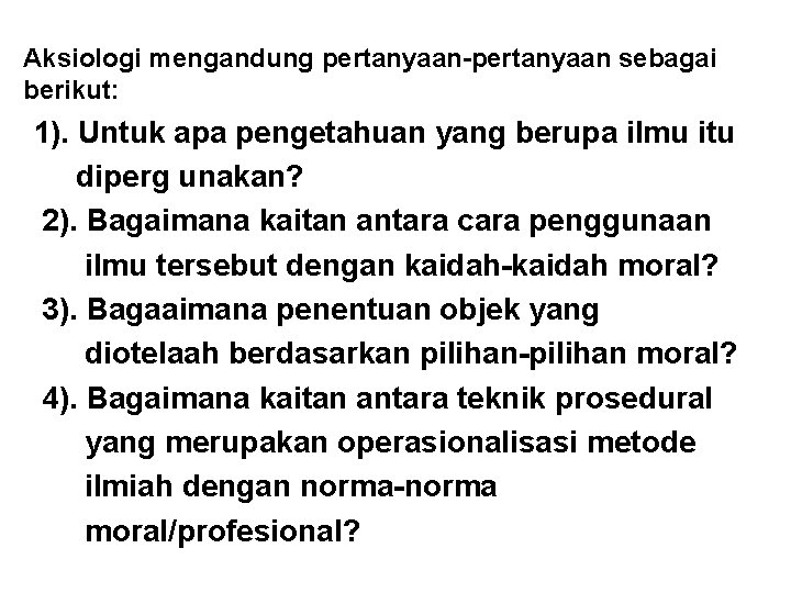 Aksiologi mengandung pertanyaan-pertanyaan sebagai berikut: 1). Untuk apa pengetahuan yang berupa ilmu itu diperg