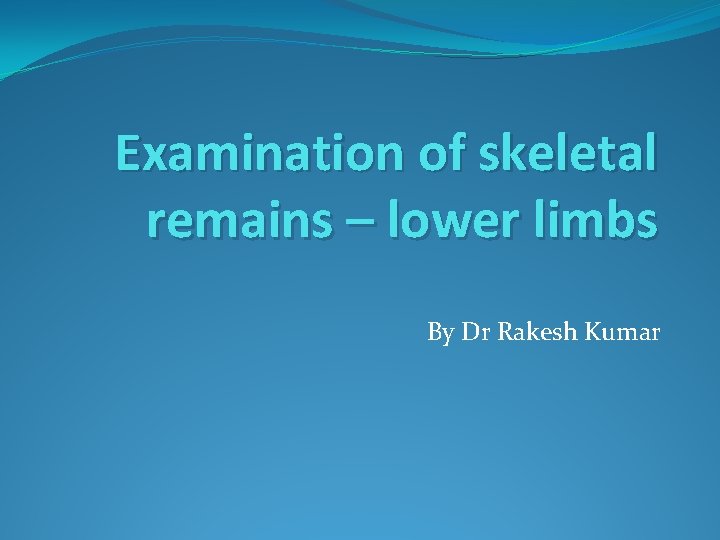 Examination of skeletal remains – lower limbs By Dr Rakesh Kumar 