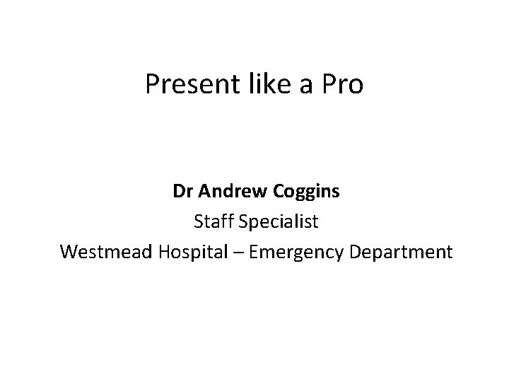 Present like a Pro Dr Andrew Coggins Staff Specialist Westmead Hospital – Emergency Department