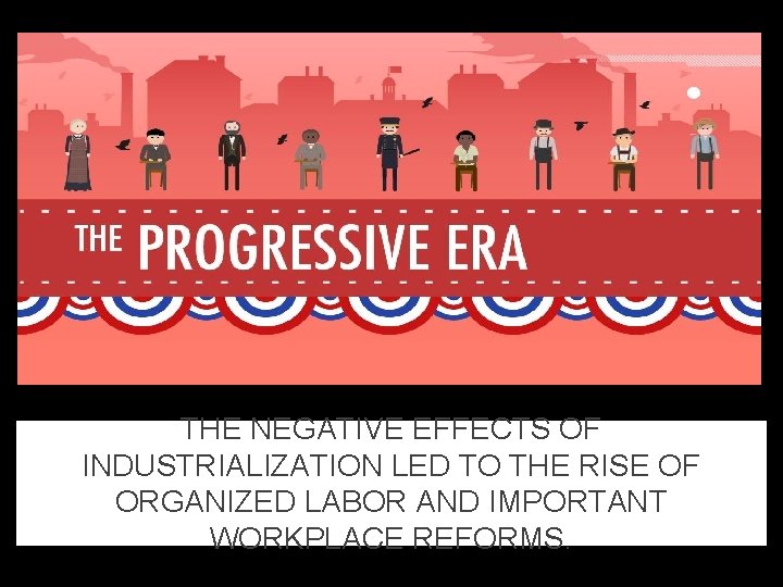 THE NEGATIVE EFFECTS OF INDUSTRIALIZATION LED TO THE RISE OF ORGANIZED LABOR AND IMPORTANT