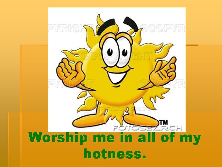 Worship me in all of my hotness. 