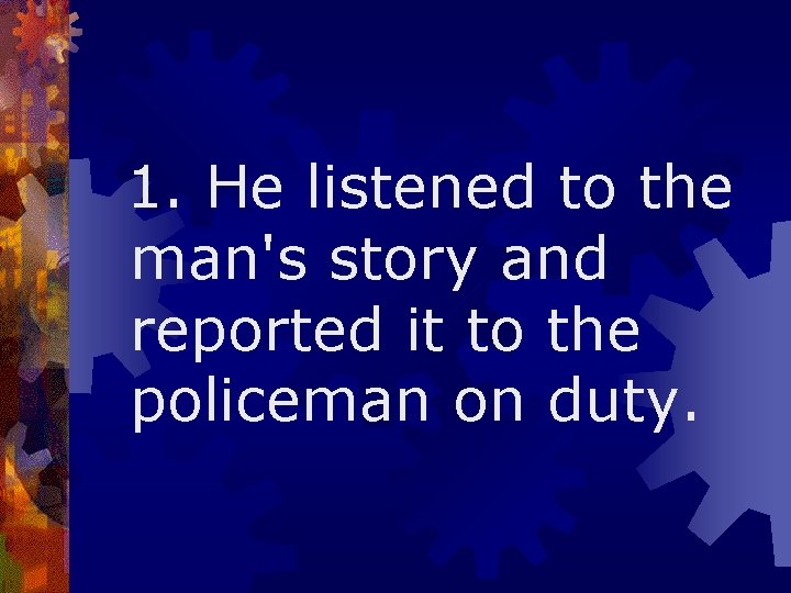  1. He listened to the man's story and reported it to the policeman