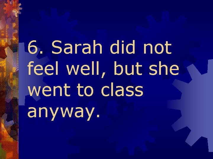 6. Sarah did not feel well, but she went to class anyway. 