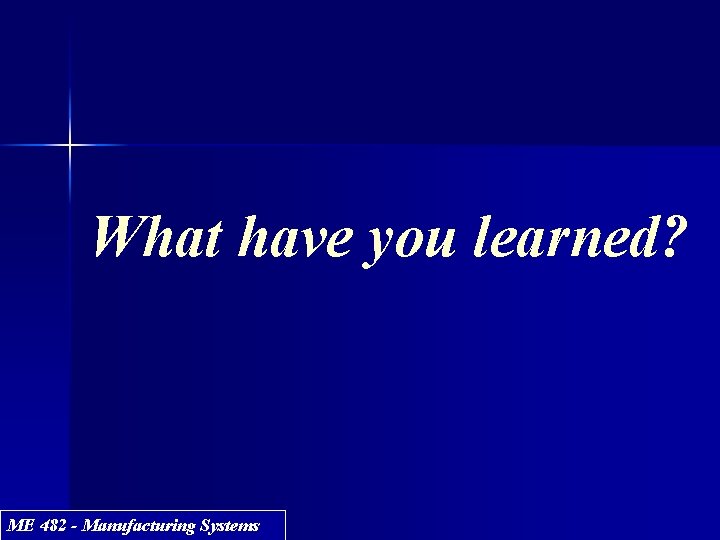 What have you learned? ME 482 - Manufacturing Systems 