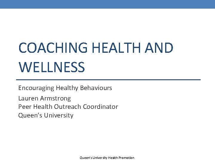 COACHING HEALTH AND WELLNESS Encouraging Healthy Behaviours Lauren Armstrong Peer Health Outreach Coordinator Queen’s