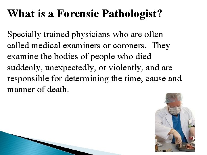 What is a Forensic Pathologist? Specially trained physicians who are often called medical examiners