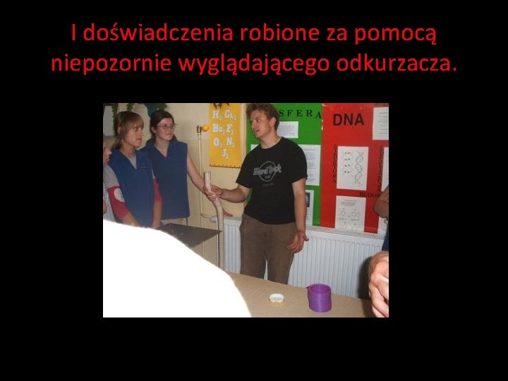 I doświadczenia robione za pomocą niepozornie wyglądającego odkurzacza. I doświadczenia robione za pomocą niepozornie wyglądającego odkurzacza.