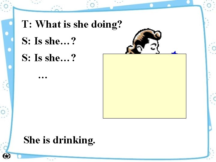 T: What is she doing? S: Is she…? … She is drinking. 