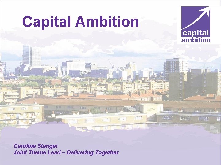 Capital Ambition Caroline Stanger Joint Theme Lead – Delivering Together World class services for