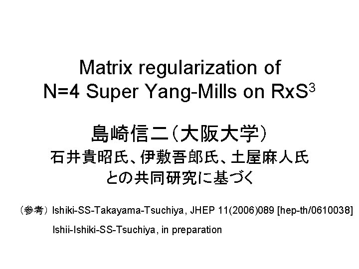 Matrix regularization of N=4 Super Yang-Mills on Rx. S 3 島崎信二（大阪大学） 石井貴昭氏、伊敷吾郎氏、土屋麻人氏 との共同研究に基づく （参考）