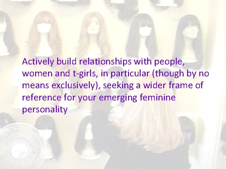 Actively build relationships with people, women and t-girls, in particular (though by no means