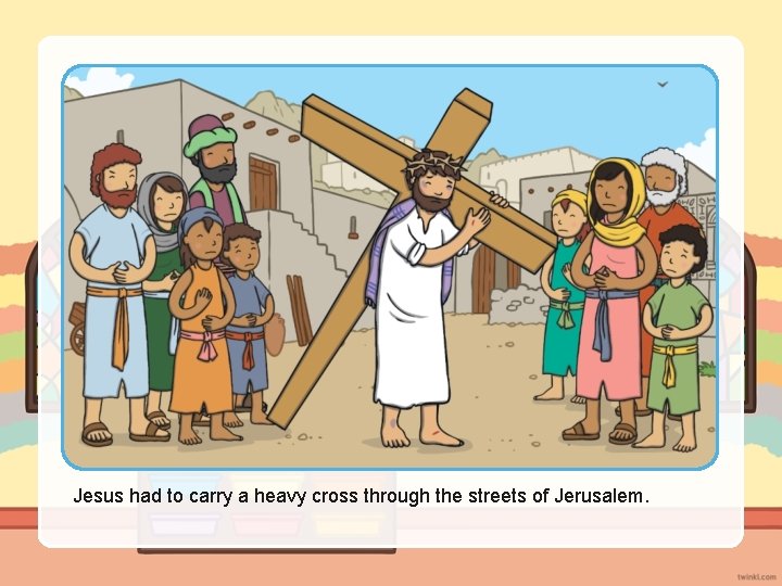 Jesus had to carry a heavy cross through the streets of Jerusalem. 