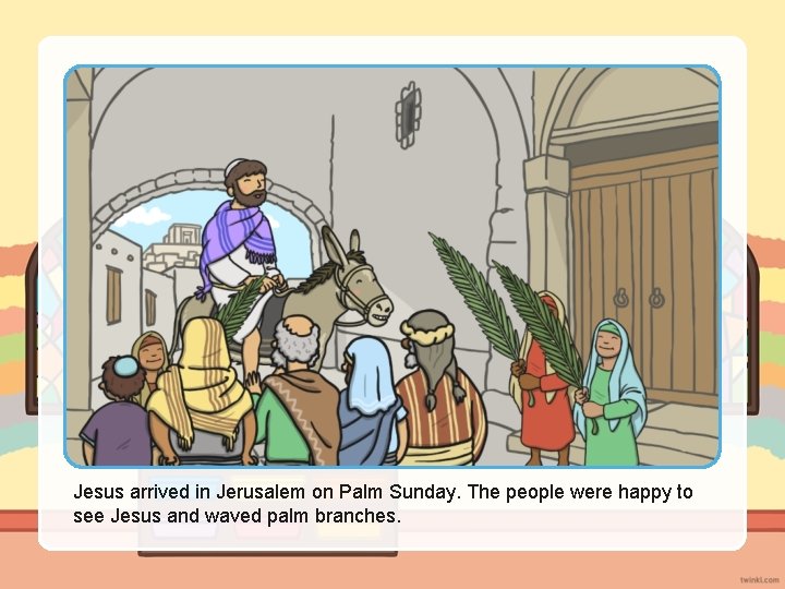 Jesus arrived in Jerusalem on Palm Sunday. The people were happy to see Jesus