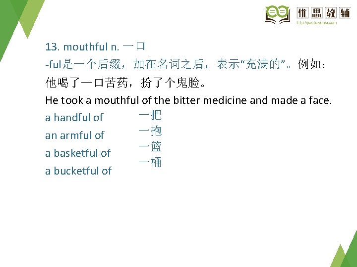 13. mouthful n. 一口 -ful是一个后缀，加在名词之后，表示“充满的”。例如： 他喝了一口苦药，扮了个鬼脸。 He took a mouthful of the bitter medicine