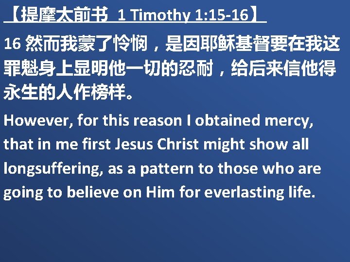 【提摩太前书 1 Timothy 1: 15 -16】 16 然而我蒙了怜悯，是因耶稣基督要在我这 罪魁身上显明他一切的忍耐，给后来信他得 永生的人作榜样。 However, for this reason