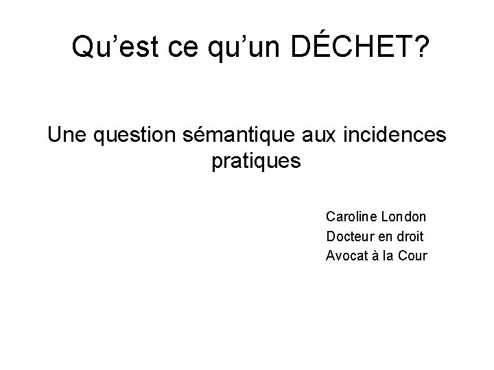  Qu’est ce qu’un DÉCHET? Une question sémantique aux incidences pratiques Caroline London Docteur