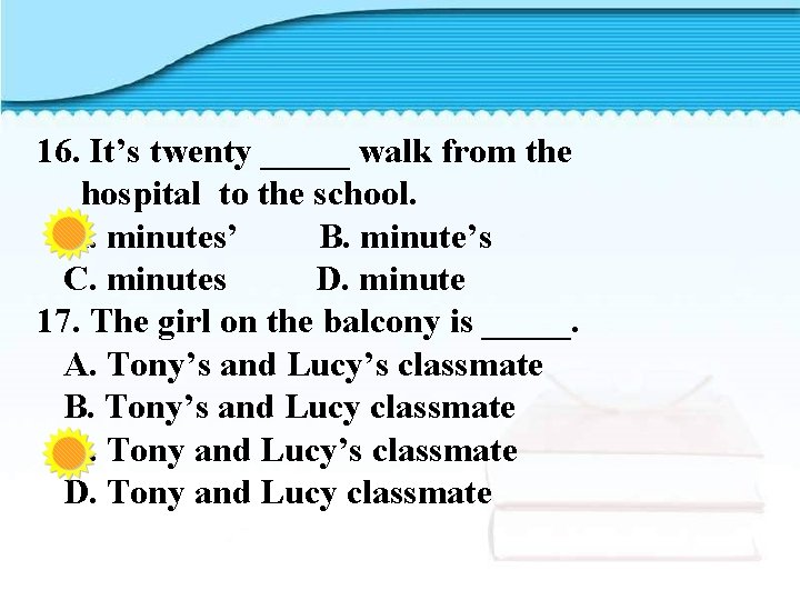 16. It’s twenty _____ walk from the hospital to the school. A. minutes’ B.