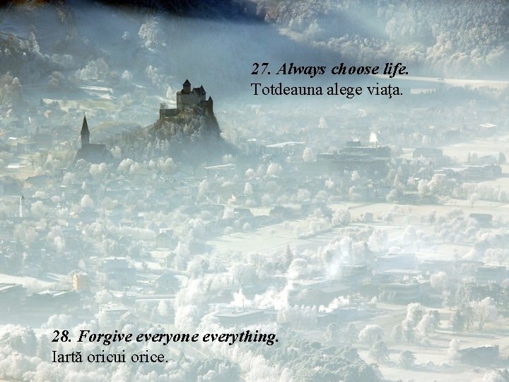 27. Always choose life. Totdeauna alege viaţa. 28. Forgive everyone everything. Iartă oricui orice. 27. Always choose life. Totdeauna alege viaţa. 28. Forgive everyone everything. Iartă oricui orice.