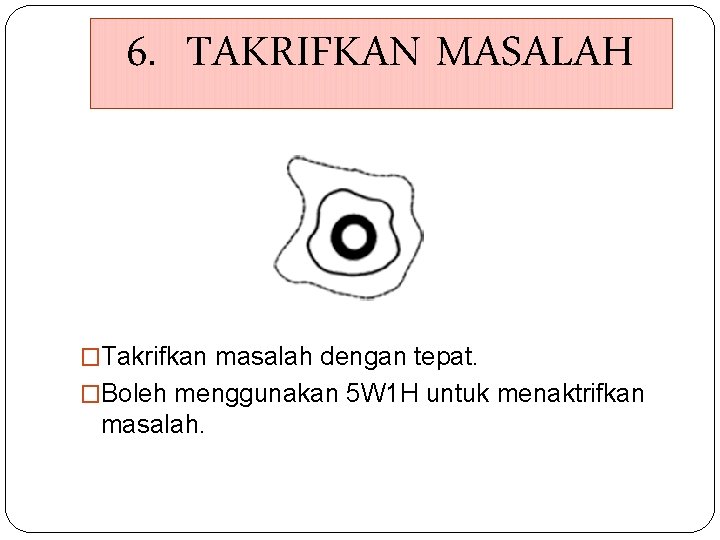6. TAKRIFKAN MASALAH �Takrifkan masalah dengan tepat. �Boleh menggunakan 5 W 1 H untuk