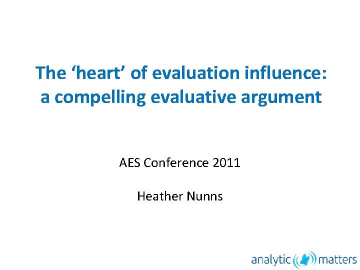 The ‘heart’ of evaluation influence: a compelling evaluative argument AES Conference 2011 Heather Nunns