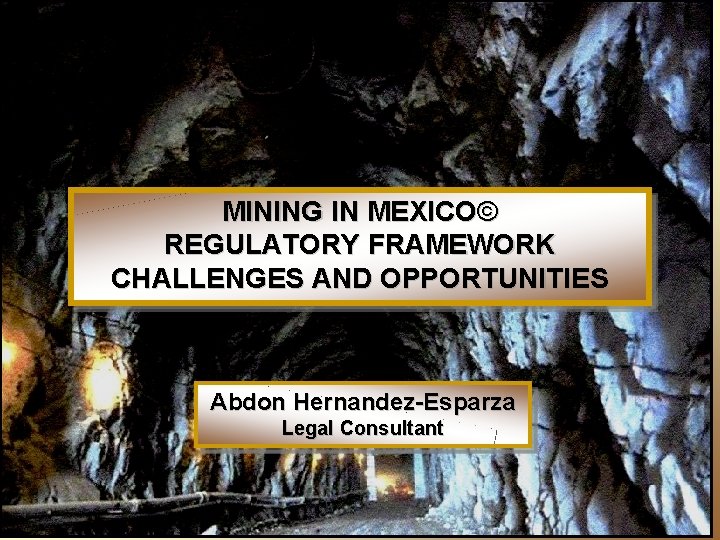 MINING IN MEXICO© REGULATORY FRAMEWORK CHALLENGES AND OPPORTUNITIES Abdon Hernandez-Esparza Legal Consultant 