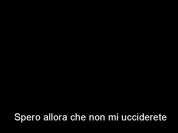 Spero allora che non mi ucciderete 